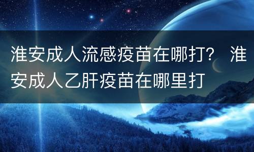 淮安成人流感疫苗在哪打？ 淮安成人乙肝疫苗在哪里打