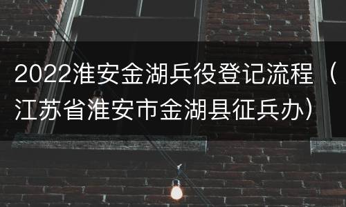 2022淮安金湖兵役登记流程（江苏省淮安市金湖县征兵办）