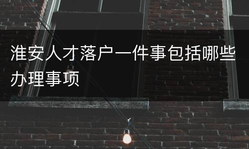 淮安人才落户一件事包括哪些办理事项