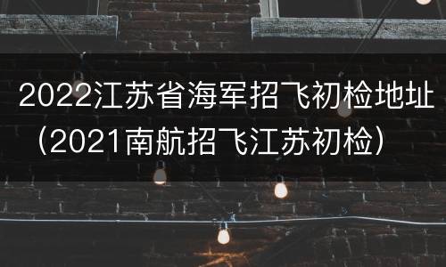 2022江苏省海军招飞初检地址（2021南航招飞江苏初检）