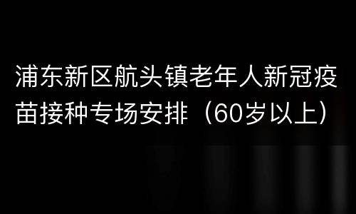 浦东新区航头镇老年人新冠疫苗接种专场安排（60岁以上）