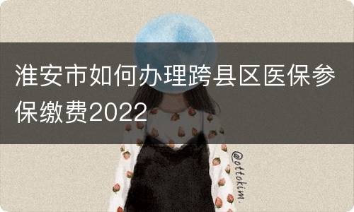 淮安市如何办理跨县区医保参保缴费2022