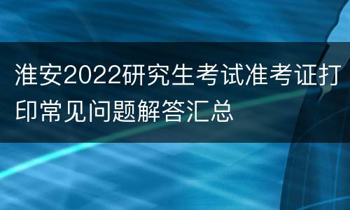 淮安2022研究生考试准考证打印常见问题解答汇总