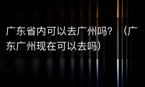 广东省内可以去广州吗？（广东广州现在可以去吗）