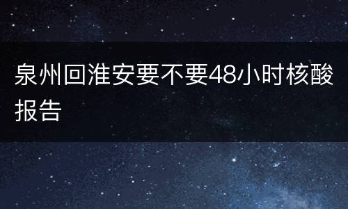 泉州回淮安要不要48小时核酸报告