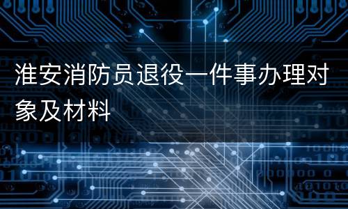 淮安消防员退役一件事办理对象及材料