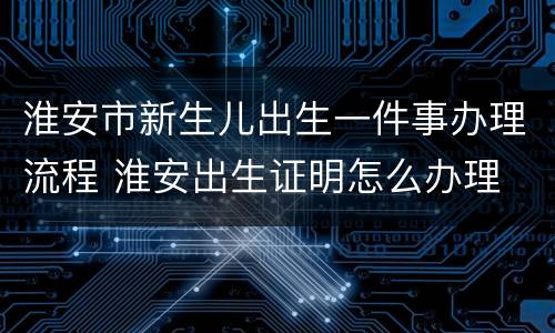 淮安市新生儿出生一件事办理流程 淮安出生证明怎么办理