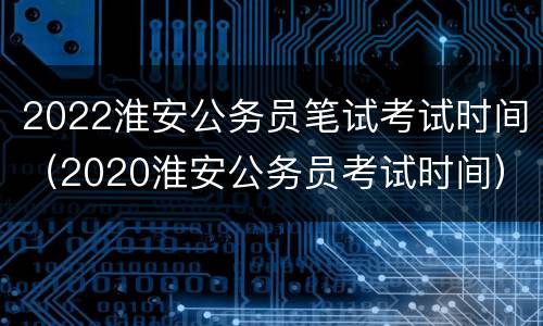 2022淮安公务员笔试考试时间（2020淮安公务员考试时间）