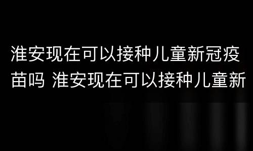 淮安现在可以接种儿童新冠疫苗吗 淮安现在可以接种儿童新冠疫苗吗最新