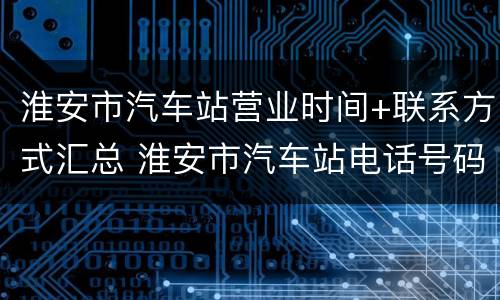 淮安市汽车站营业时间+联系方式汇总 淮安市汽车站电话号码