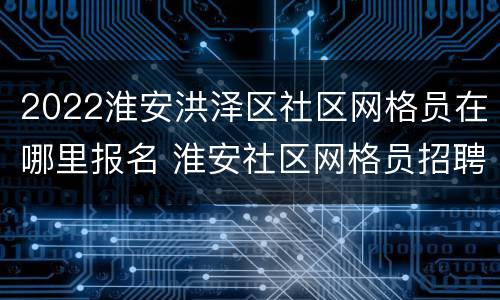 2022淮安洪泽区社区网格员在哪里报名 淮安社区网格员招聘