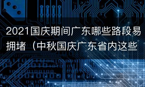 2021国庆期间广东哪些路段易拥堵（中秋国庆广东省内这些路段易堵）