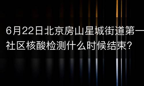 6月22日北京房山星城街道第一社区核酸检测什么时候结束?