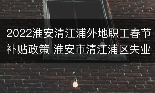 2022淮安清江浦外地职工春节补贴政策 淮安市清江浦区失业补助金申领指南