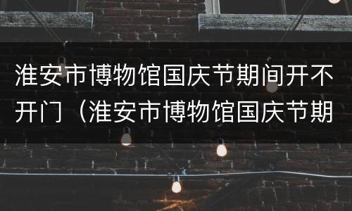 淮安市博物馆国庆节期间开不开门（淮安市博物馆国庆节期间开不开门呀）