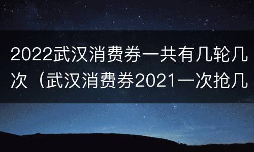 2022武汉消费券一共有几轮几次（武汉消费券2021一次抢几张券）