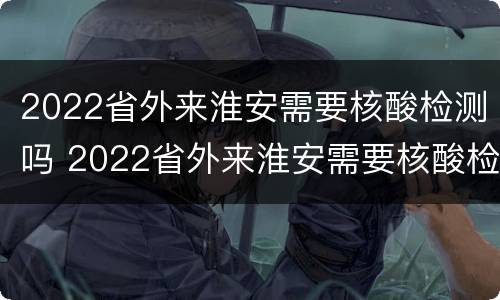 2022省外来淮安需要核酸检测吗 2022省外来淮安需要核酸检测吗现在