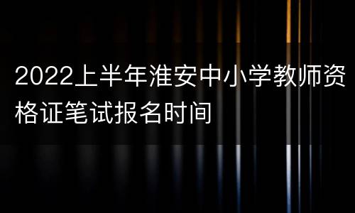 2022上半年淮安中小学教师资格证笔试报名时间