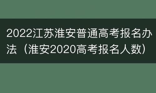 2022江苏淮安普通高考报名办法（淮安2020高考报名人数）