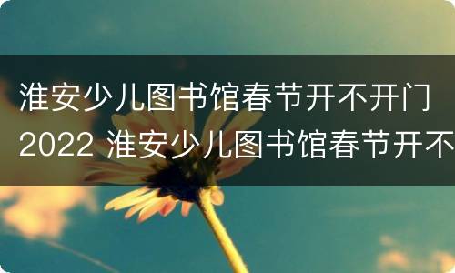 淮安少儿图书馆春节开不开门2022 淮安少儿图书馆春节开不开门2022年8月