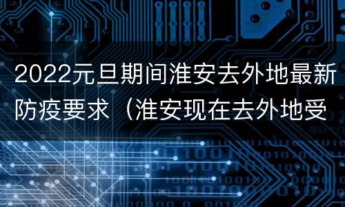 2022元旦期间淮安去外地最新防疫要求（淮安现在去外地受不受影响）