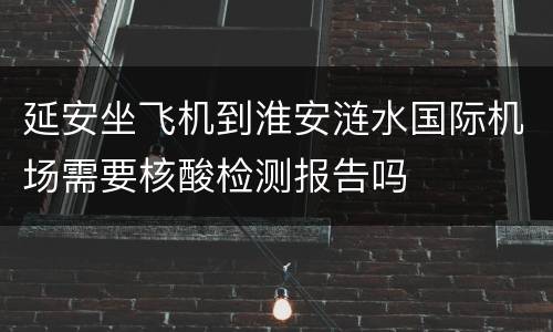 延安坐飞机到淮安涟水国际机场需要核酸检测报告吗