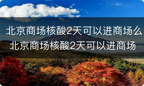 北京商场核酸2天可以进商场么 北京商场核酸2天可以进商场么现在