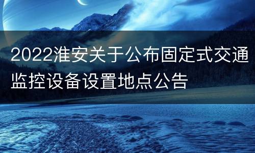 2022淮安关于公布固定式交通监控设备设置地点公告