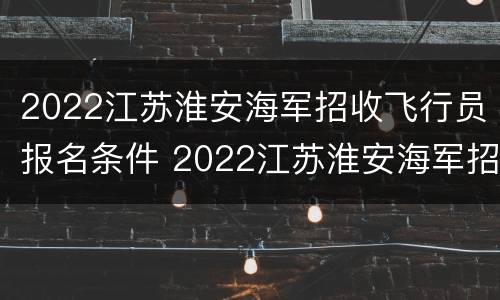 2022江苏淮安海军招收飞行员报名条件 2022江苏淮安海军招收飞行员报名条件及时间