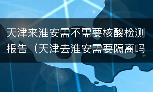 天津来淮安需不需要核酸检测报告（天津去淮安需要隔离吗）