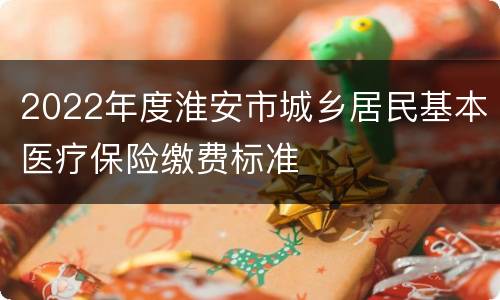 2022年度淮安市城乡居民基本医疗保险缴费标准