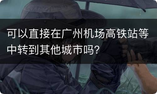 可以直接在广州机场高铁站等中转到其他城市吗？