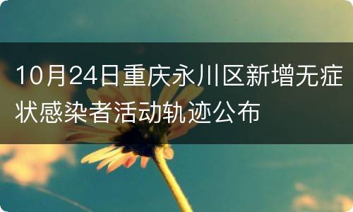 10月24日重庆永川区新增无症状感染者活动轨迹公布