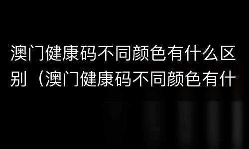 澳门健康码不同颜色有什么区别（澳门健康码不同颜色有什么区别呢）