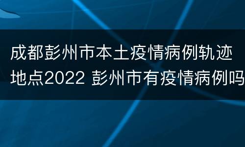 成都彭州市本土疫情病例轨迹地点2022 彭州市有疫情病例吗