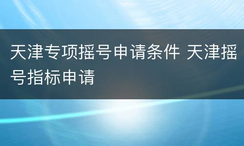 天津专项摇号申请条件 天津摇号指标申请