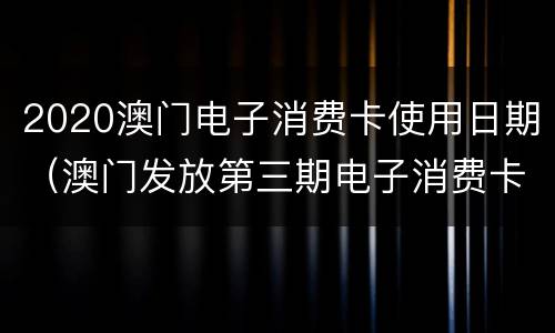 2020澳门电子消费卡使用日期（澳门发放第三期电子消费卡吗）