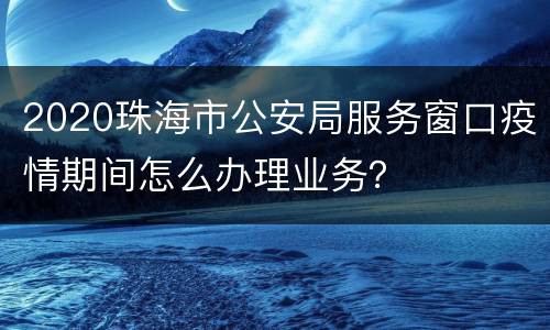 2020珠海市公安局服务窗口疫情期间怎么办理业务？