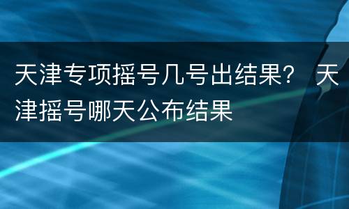 天津专项摇号几号出结果？ 天津摇号哪天公布结果