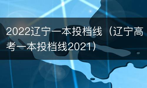 2022辽宁一本投档线（辽宁高考一本投档线2021）