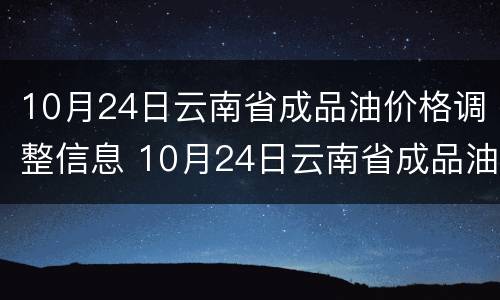 10月24日云南省成品油价格调整信息 10月24日云南省成品油价格调整信息查询