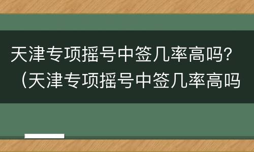 天津专项摇号中签几率高吗？（天津专项摇号中签几率高吗知乎）