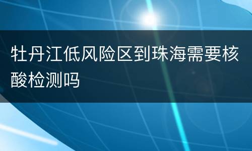 牡丹江低风险区到珠海需要核酸检测吗